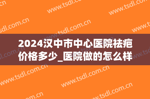 2024汉中市中心医院祛疤价格多少_医院做的怎么样(汉中有没有去疤医院)