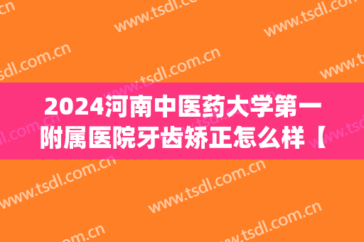 2024河南中医药大学第一附属医院牙齿矫正怎么样【牙齿矫正案例】(河南省中医院补牙)