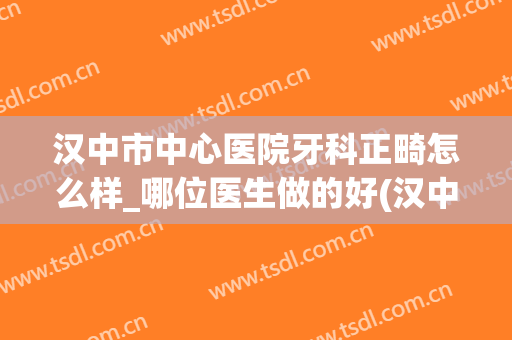 汉中市中心医院牙科正畸怎么样_哪位医生做的好(汉中市口腔医院正畸科)