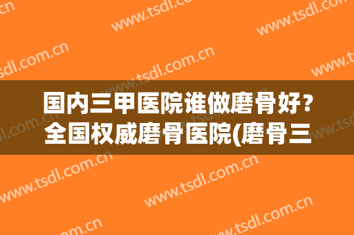 国内三甲医院谁做磨骨好？全国权威磨骨医院(磨骨三甲医院有哪些)