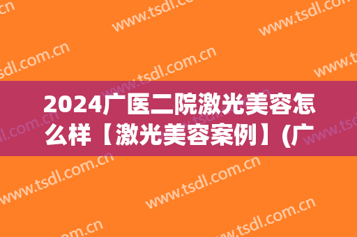 2024广医二院激光美容怎么样【激光美容案例】(广二医疗整形美容)