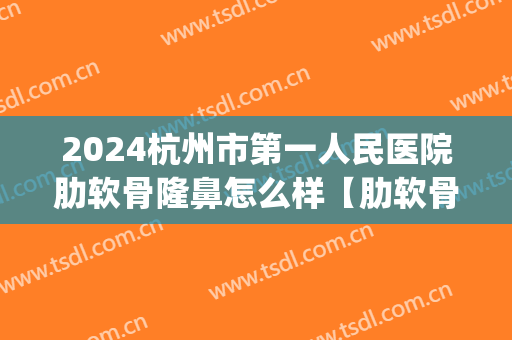 2024杭州市第一人民医院肋软骨隆鼻怎么样【肋软骨隆鼻整形案例】(肋软骨隆鼻百度百科)