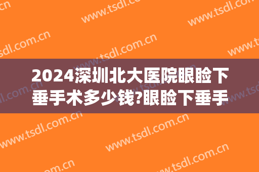 2024深圳北大医院眼睑下垂手术多少钱?眼睑下垂手术专家名单(北大深圳医院双眼皮手术多少钱)