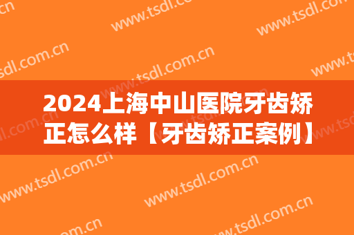 2024上海中山医院牙齿矫正怎么样【牙齿矫正案例】(复旦大学附属中山医院牙齿矫正多少钱)
