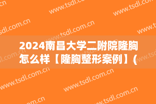 2024南昌大学二附院隆胸怎么样【隆胸整形案例】(南昌二附院整容怎么样)