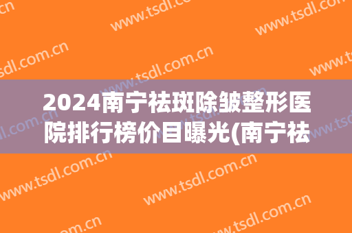 2024南宁祛斑除皱整形医院排行榜价目曝光(南宁祛斑医院排名在哪里)