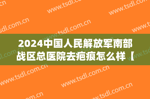 2024中国人民解放军南部战区总医院去疤痕怎么样【去疤痕案例】(广州军区总医院去疤痕好么)