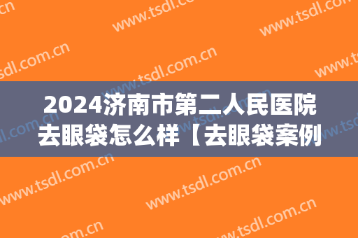 2024济南市第二人民医院去眼袋怎么样【去眼袋案例】(济南去眼袋手术哪家医院好)