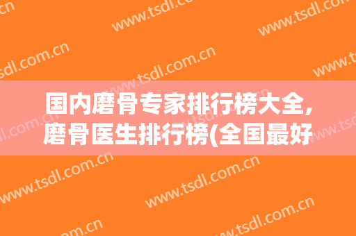 国内磨骨专家排行榜大全,磨骨医生排行榜(全国最好的磨骨医生)