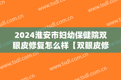 2024淮安市妇幼保健院双眼皮修复怎么样【双眼皮修复整形案例】(淮安双眼皮医院)
