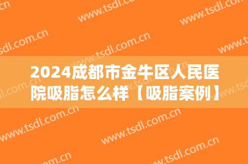 2024成都市金牛区人民医院吸脂怎么样【吸脂案例】(成都面部吸脂大概花多少钱)