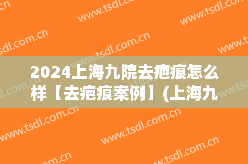 2024上海九院去疤痕怎么样【去疤痕案例】(上海九院去疤痕谁治疗的最好)