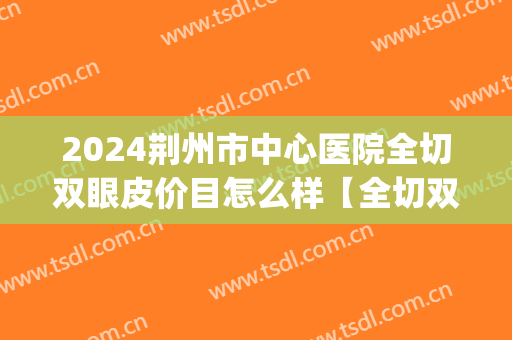 2024荆州市中心医院全切双眼皮价目怎么样【全切双眼皮整形案例】(荆州中心医院双眼皮术的费用是多少)