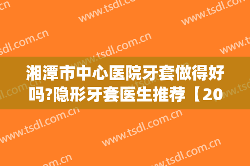 湘潭市中心医院牙套做得好吗?隐形牙套医生推荐【2024】(湘潭中心医院牙齿矫正)