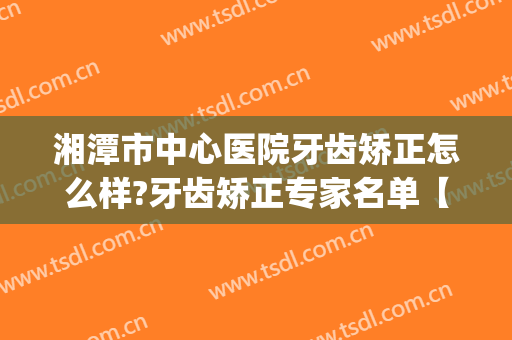 湘潭市中心医院牙齿矫正怎么样?牙齿矫正专家名单【2024】(湘雅医院牙齿矫正)