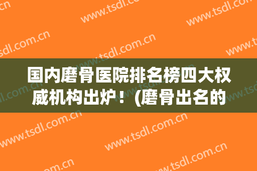 国内磨骨医院排名榜四大权威机构出炉！(磨骨出名的医院)