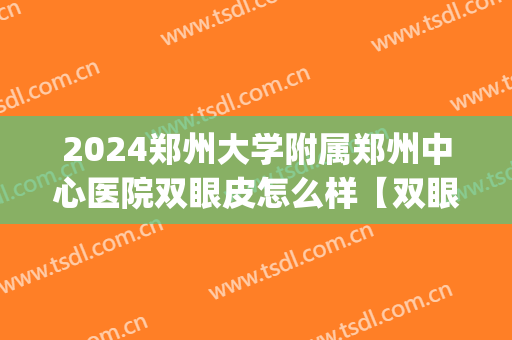 2024郑州大学附属郑州中心医院双眼皮怎么样【双眼皮整形案例】(郑州大学第一附属医院整形科双眼皮手术)