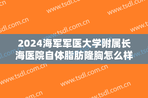 2024海军军医大学附属长海医院自体脂肪隆胸怎么样【自体脂肪隆胸案例】
