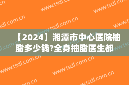 【2024】湘潭市中心医院抽脂多少钱?全身抽脂医生都有谁(湘雅医院抽脂多少钱)