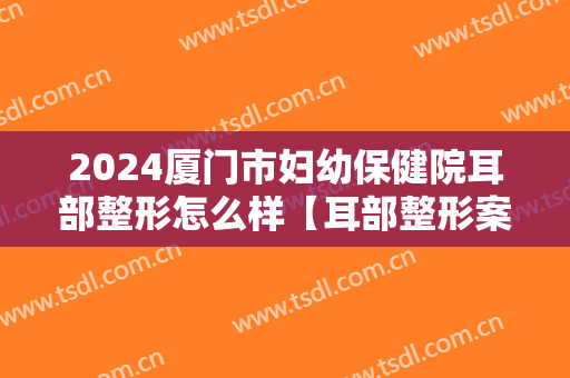 2024厦门市妇幼保健院耳部整形怎么样【耳部整形案例】
