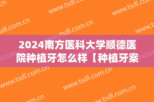 2024南方医科大学顺德医院种植牙怎么样【种植牙案例】(种植牙不合适)