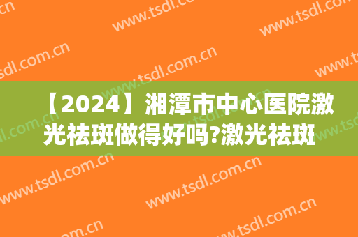 【2024】湘潭市中心医院激光祛斑做得好吗?激光祛斑医生推荐(湘潭中心医院皮肤科有激光治疗吗)