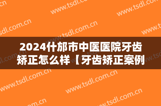 2024什邡市中医医院牙齿矫正怎么样【牙齿矫正案例】