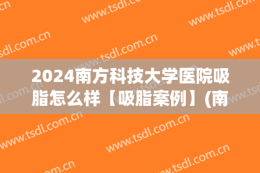 2024南方科技大学医院吸脂怎么样【吸脂案例】(南京医院吸脂)