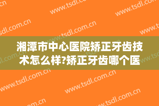湘潭市中心医院矫正牙齿技术怎么样?矫正牙齿哪个医生好2024(湘雅医院牙齿矫正怎么样)