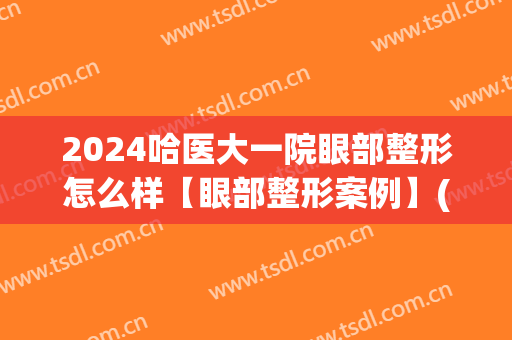 2024哈医大一院眼部整形怎么样【眼部整形案例】(哈医大一院美容整形)