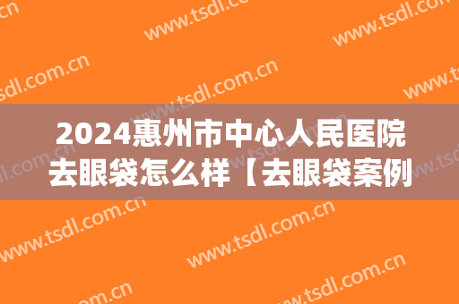 2024惠州市中心人民医院去眼袋怎么样【去眼袋案例】(惠州祛眼袋的整形医院)