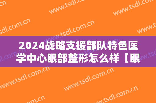 2024战略支援部队特色医学中心眼部整形怎么样【眼部整形案例】