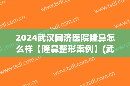 2024武汉同济医院隆鼻怎么样【隆鼻整形案例】(武汉同济医院隆鼻专家)