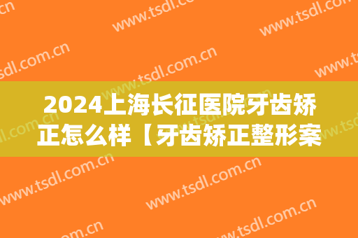 2024上海长征医院牙齿矫正怎么样【牙齿矫正整形案例】(上海长征医院 整形)