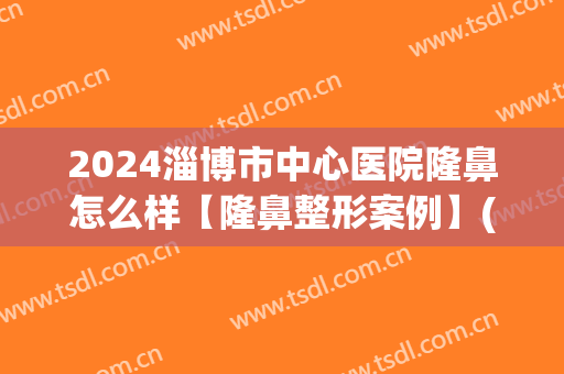 2024淄博市中心医院隆鼻怎么样【隆鼻整形案例】(淄博中心医院整形科)