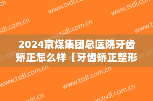 2024京煤集团总医院牙齿矫正怎么样【牙齿矫正整形案例】(京煤医院牙科)