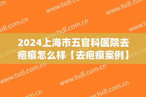 2024上海市五官科医院去疤痕怎么样【去疤痕案例】(上海专业去疤痕整形医院)
