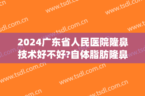 2024广东省人民医院隆鼻技术好不好?自体脂肪隆鼻医生哪个好(广东省人民医院整形)
