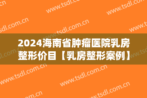 2024海南省肿瘤医院乳房整形价目【乳房整形案例】(海南省肿瘤医院乳腺科)
