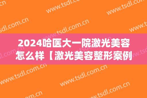 2024哈医大一院激光美容怎么样【激光美容整形案例】(哈医大二院激光)