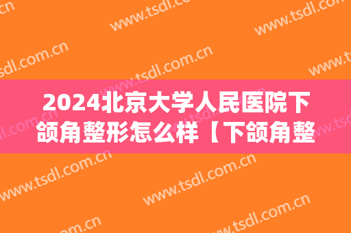 2024北京大学人民医院下颌角整形怎么样【下颌角整形案例】(下颌角长曲线综合整形)