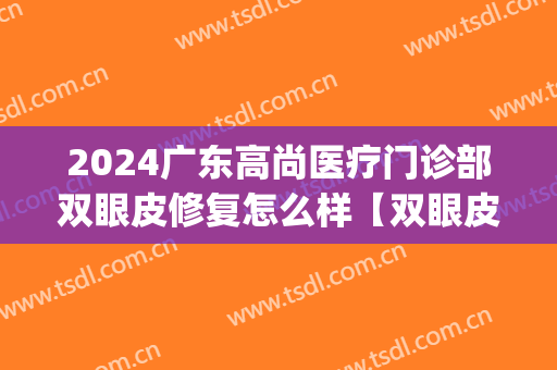 2024广东高尚医疗门诊部双眼皮修复怎么样【双眼皮修复案例】(广州哪个医院做双眼皮修复技术好)