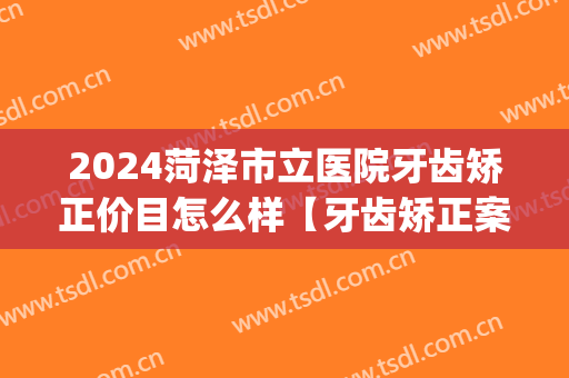 2024菏泽市立医院牙齿矫正价目怎么样【牙齿矫正案例】(菏泽哪家医院牙齿矫正比较好)