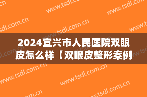 2024宜兴市人民医院双眼皮怎么样【双眼皮整形案例】(宜兴割双眼皮)