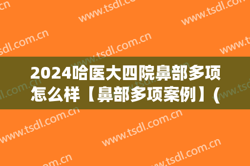 2024哈医大四院鼻部多项怎么样【鼻部多项案例】(哈医大四院鼻科专家)