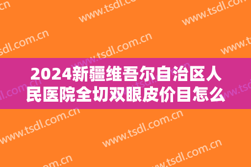 2024新疆维吾尔自治区人民医院全切双眼皮价目怎么样【全切双眼皮案例】