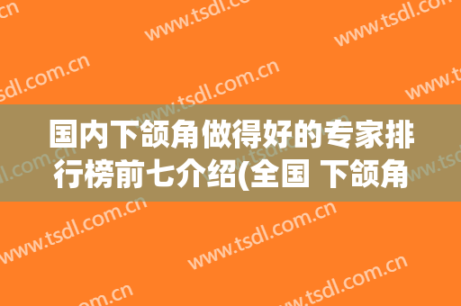 国内下颌角做得好的专家排行榜前七介绍(全国 下颌角专家排名)