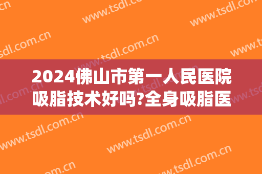 2024佛山市第一人民医院吸脂技术好吗?全身吸脂医生有谁(佛山吸脂最好的医院)
