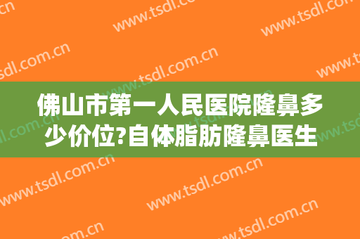 佛山市第一人民医院隆鼻多少价位?自体脂肪隆鼻医生名单(佛山第一人民医院美容整形)