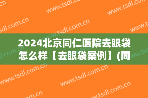 2024北京同仁医院去眼袋怎么样【去眼袋案例】(同仁医院去眼袋手术费用多少)